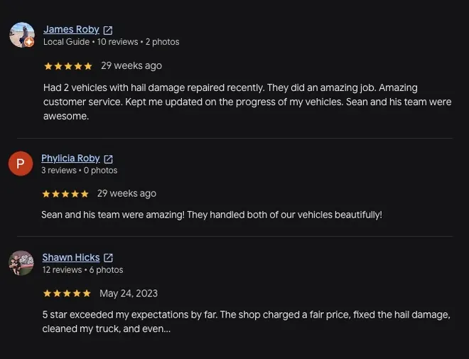 5-star Google review from James Roby (29 weeks ago): “Had 2 vehicles with hail damage repaired recently. They did an amazing job. Amazing customer service. Kept me updated on the progress of my vehicles. Sean and his team were awesome.” 5-star Google review from Phylicia Roby (29 weeks ago): “Sean and his team were amazing! They handled both of our vehicles beautifully!” 5-star Google review from Shawn Hicks (May 24, 2023): “5 star exceeded my expectations by far. The shop charged a fair price, fixed the hail damage, cleaned my truck, and even... View full review”