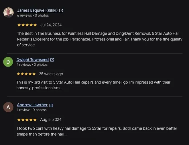 5-star Google review from James Esquivel (Jul 24, 2024): “The Best in The Business for Paintless Hail Damage and Ding/Dent Removal. 5 Star Auto Hail Repair is Excellent for the job. Personable, Professional and Fair. Thank you for the fine quality of service.” 5-star Google review from Dwight Townsend (25 weeks ago): “This is my 3rd visit to 5 Star Auto Hail Repairs and every time I go I'm impressed with their honesty, professionalism... View full review” 5-star Google review from Andrew Lawther (Aug 5, 2024): “I took two cars with heavy hail damage to 5Star for repairs. Both came back in even better shape than before the hail.... View full review”