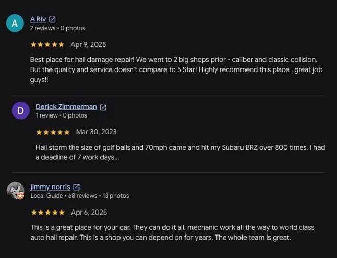 5-star Google review from A Riv (Apr 9, 2025): “Best place for hail damage repair! We went to 2 big shops prior - caliber and classic collision. But the quality and service doesn't compare to 5 Star! Highly recommend this place, great job guys!!” 5-star Google review from Derick Zimmerman (Mar 30, 2023): “Hail storm the size of golf balls and 70mph came and hit my Subaru BRZ over 800 times. I had a deadline of 7 work days... View full review” 5-star Google review from Jimmy Norris (Apr 6, 2025): “This is a great place for your car. They can do it all, mechanic work all the way to world class auto hail repair. This is a shop you can depend on for years. The whole team is great.”