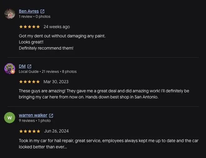 5-star Google review from Ben Ayres (24 weeks ago): “Got my dent out without damaging any paint. Looks great!! Definitely recommend them!” 5-star Google review from DM (Mar 30, 2023): “These guys are amazing! They gave me a great deal and did amazing work! Ill definitely be bringing my car here from now on. Hands down best shop in San Antonio.” 5-star Google review from Warren Walker (Jun 26, 2024): “Took in my car for hail repair, great service, employees always kept me up to date and the car View full review looked better than ever...”