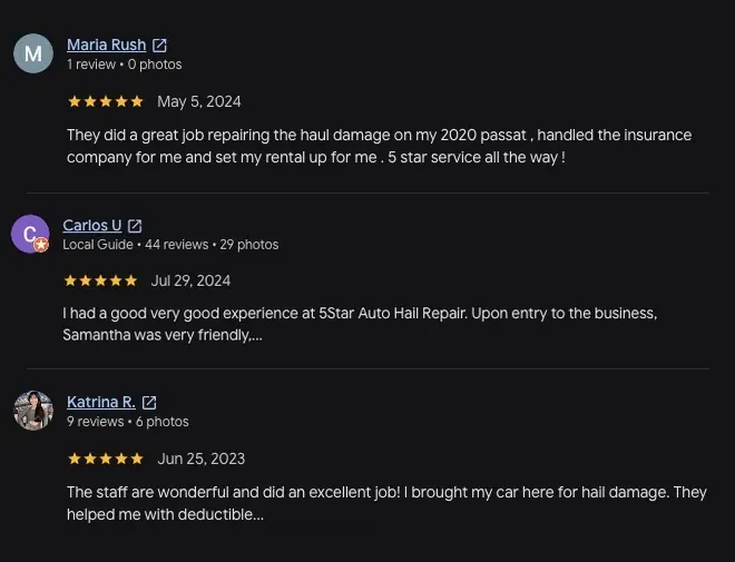5-star Google review from Maria Rush (May 5, 2024): “They did a great job repairing the haul damage on my 2020 passat, handled the insurance company for me and set my rental up for me. 5 star service all the way !” 5-star Google review from Carlos U (Jul 29, 2024): “I had a good very good experience at 5Star Auto Hail Repair. Upon entry to the business, Samantha was very friendly.... View full review” 5-star Google review from Katrina R. (Jun 25, 2023): “The staff are wonderful and did an excellent job! I brought my car here for hail damage. They helped me with deductible... View full review”